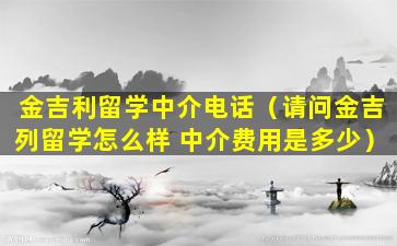 金吉利留学中介电话（请问金吉列留学怎么样 中介费用是多少）